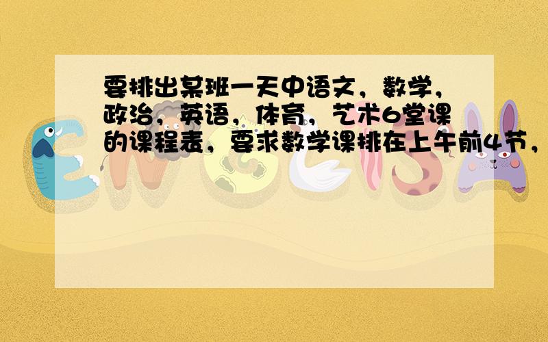 要排出某班一天中语文，数学，政治，英语，体育，艺术6堂课的课程表，要求数学课排在上午前4节，体育课排在下午后2节，不同排