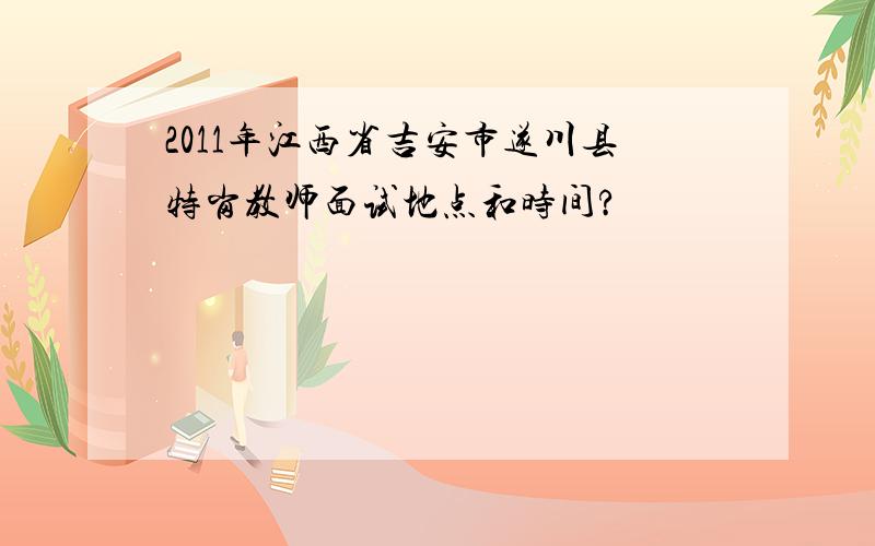 2011年江西省吉安市遂川县特岗教师面试地点和时间?