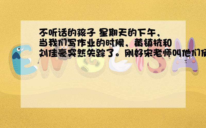 不听话的孩子 星期天的下午，当我们写作业的时候，黄镇杭和刘佳豪突然失踪了。刚好宋老师叫他们俩，可是叫了几声也没有回答，接