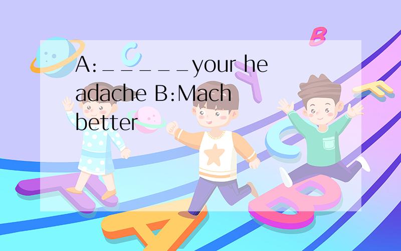 A:_____your headache B:Mach better