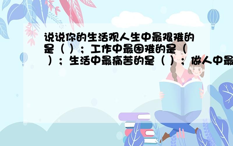 说说你的生活观人生中最艰难的是（ ）；工作中最困难的是（ ）；生活中最痛苦的是（ ）；做人中最苦恼的是（ ）.