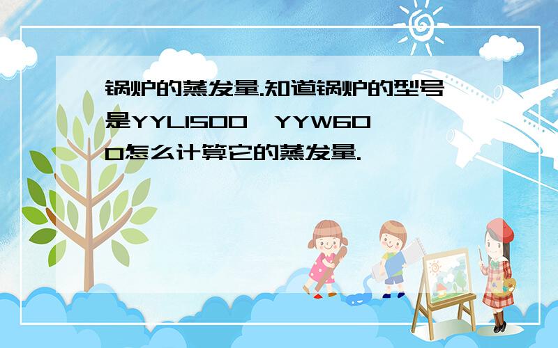 锅炉的蒸发量.知道锅炉的型号是YYL1500,YYW600怎么计算它的蒸发量.