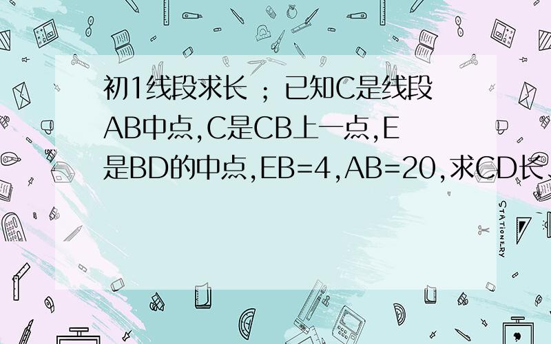 初1线段求长 ；已知C是线段AB中点,C是CB上一点,E是BD的中点,EB=4,AB=20,求CD长、、、急