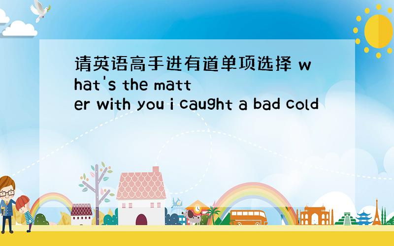 请英语高手进有道单项选择 what's the matter with you i caught a bad cold