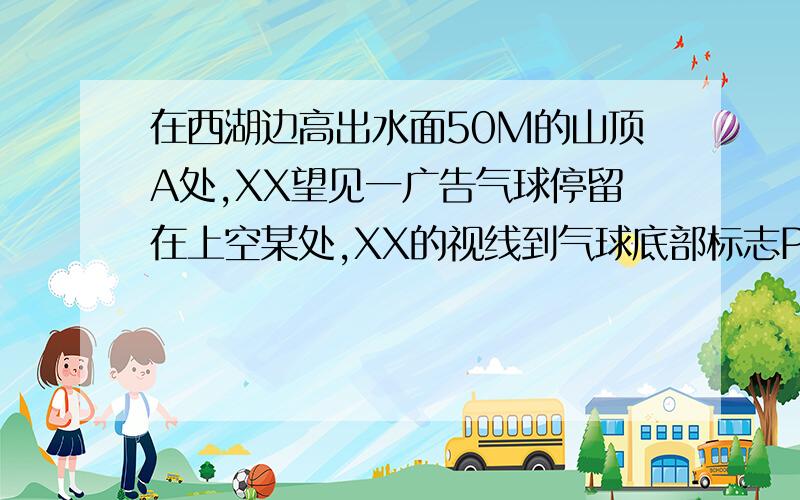 在西湖边高出水面50M的山顶A处,XX望见一广告气球停留在上空某处,XX的视线到气球底部标志P处的仰角45度,到其湖中的