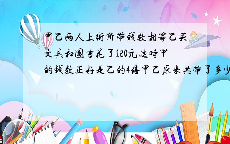 甲乙两人上街所带钱数相等乙买文具和图书花了120元这时甲的钱数正好是乙的4倍甲乙原来共带了多少钱