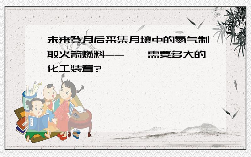 未来登月后采集月壤中的氮气制取火箭燃料--肼,需要多大的化工装置?