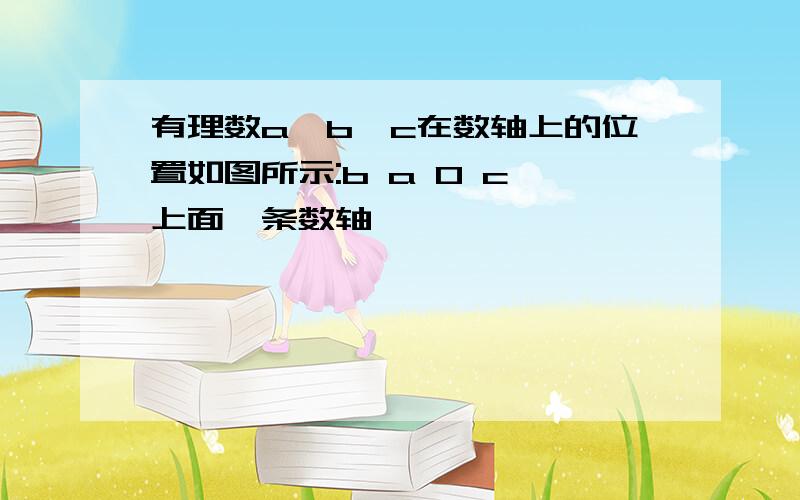 有理数a、b、c在数轴上的位置如图所示:b a 0 c【上面一条数轴】