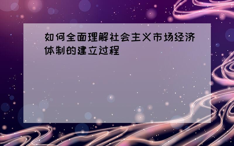 如何全面理解社会主义市场经济体制的建立过程