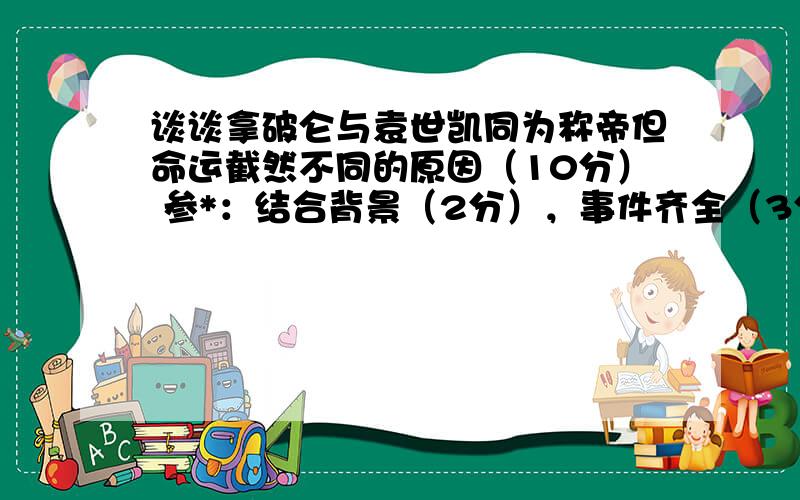 谈谈拿破仑与袁世凯同为称帝但命运截然不同的原因（10分） 参*：结合背景（2分），事件齐全（3分），观点完整（3分），观