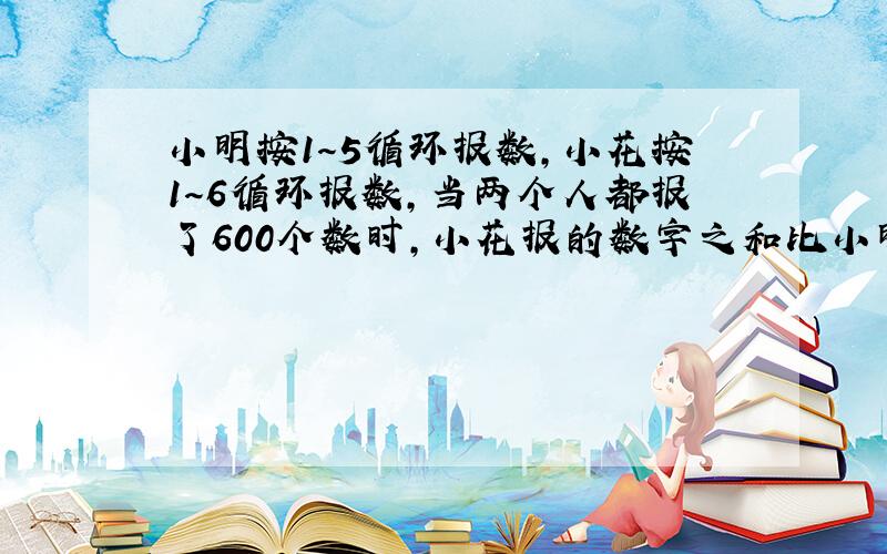 小明按1～5循环报数,小花按1～6循环报数,当两个人都报了600个数时,小花报的数字之和比小明报的数之和多几