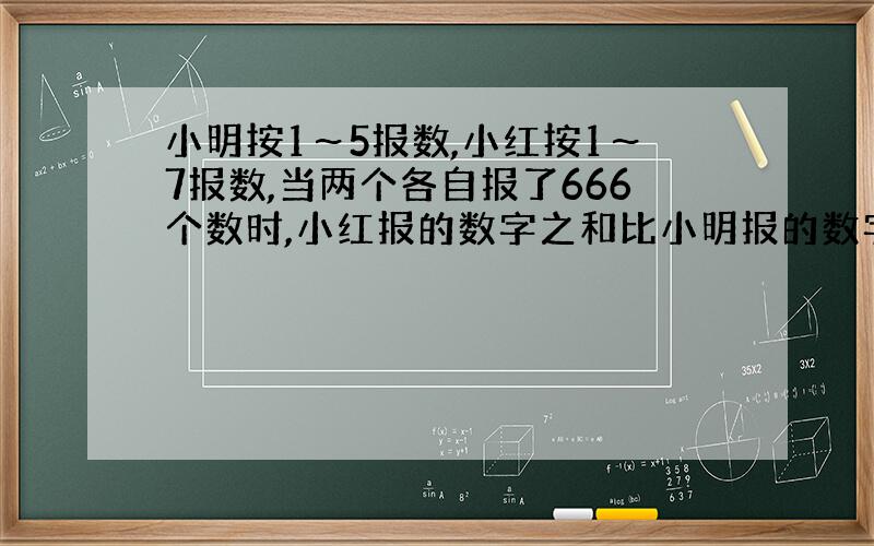 小明按1～5报数,小红按1～7报数,当两个各自报了666个数时,小红报的数字之和比小明报的数字之和多多少?