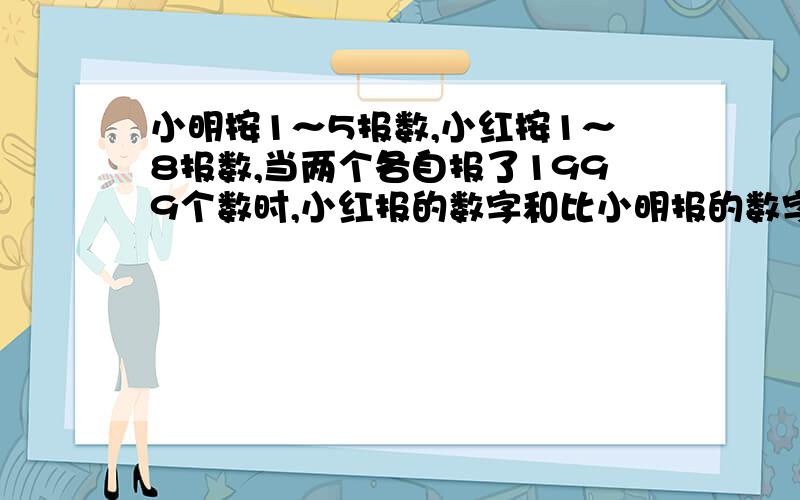 小明按1～5报数,小红按1～8报数,当两个各自报了1999个数时,小红报的数字和比小明报的数字和多（ ）.