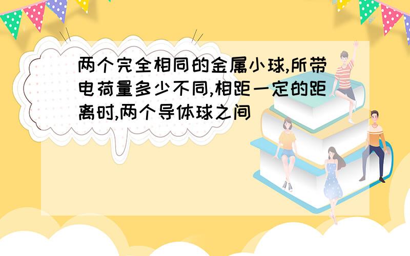 两个完全相同的金属小球,所带电荷量多少不同,相距一定的距离时,两个导体球之间