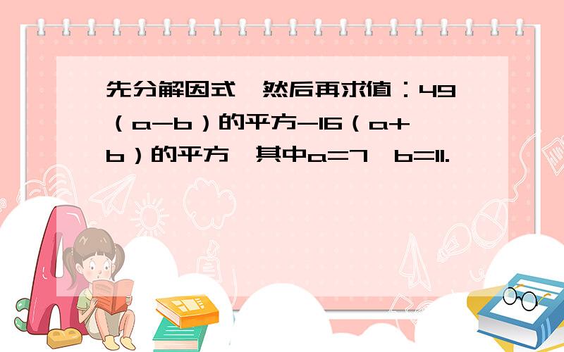 先分解因式,然后再求值：49（a-b）的平方-16（a+b）的平方,其中a=7,b=11.