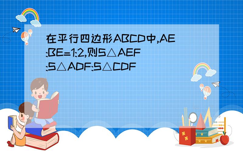 在平行四边形ABCD中,AE:BE=1:2,则S△AEF:S△ADF:S△CDF