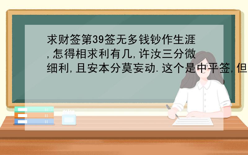 求财签第39签无多钱钞作生涯,怎得相求利有几,许汝三分微细利,且安本分莫妄动.这个是中平签,但是真的不能改变我的财运了吗