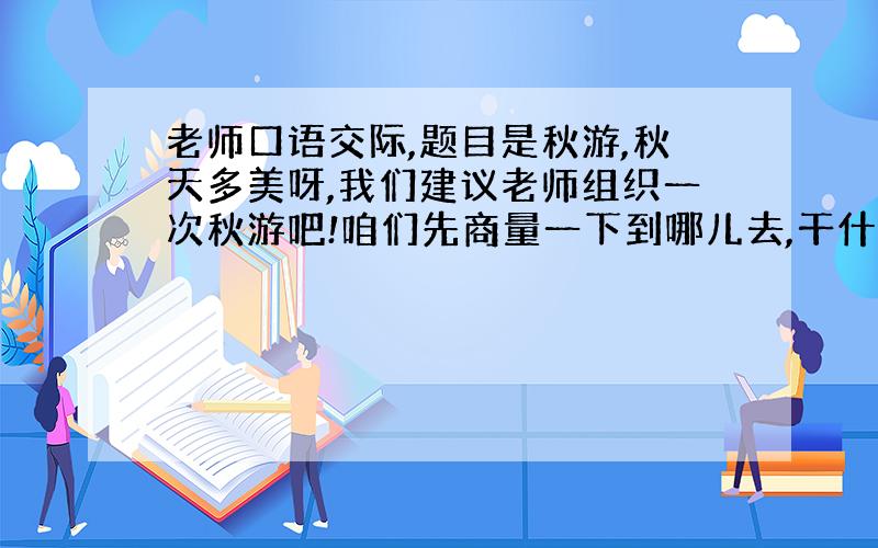 老师口语交际,题目是秋游,秋天多美呀,我们建议老师组织一次秋游吧!咱们先商量一下到哪儿去,干什么,做哪些准备,再向老师提