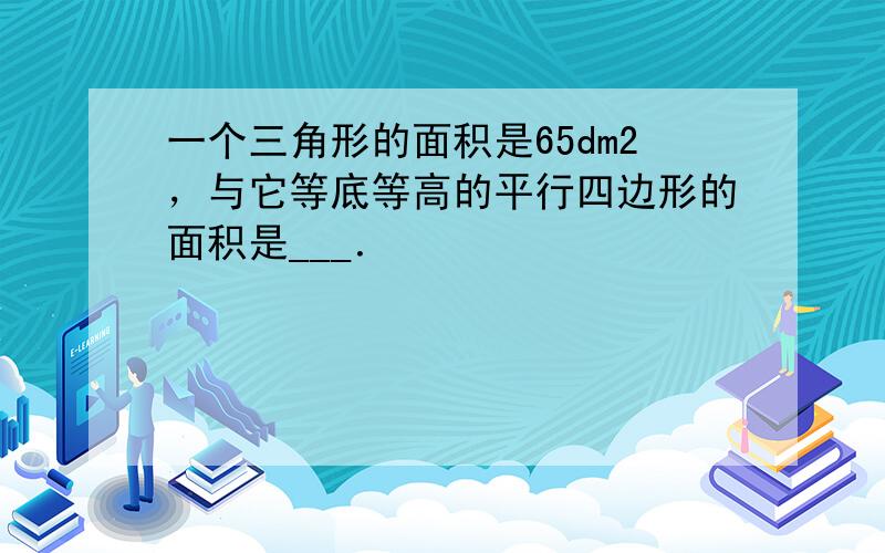 一个三角形的面积是65dm2，与它等底等高的平行四边形的面积是___．