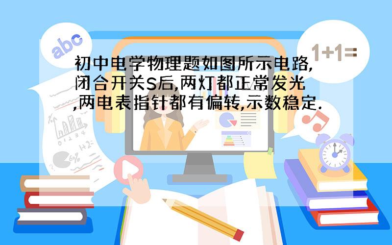 初中电学物理题如图所示电路,闭合开关S后,两灯都正常发光,两电表指针都有偏转,示数稳定.