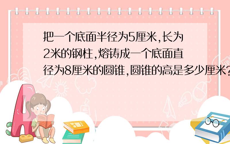 把一个底面半径为5厘米,长为2米的钢柱,熔铸成一个底面直径为8厘米的圆锥,圆锥的高是多少厘米?