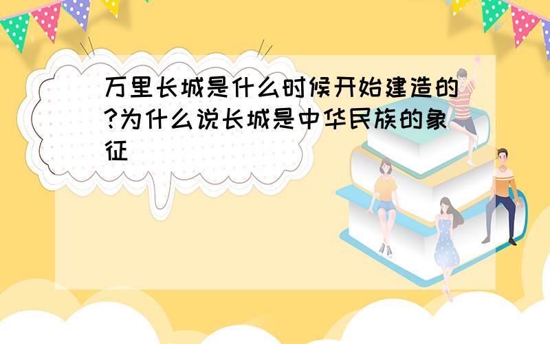 万里长城是什么时候开始建造的?为什么说长城是中华民族的象征