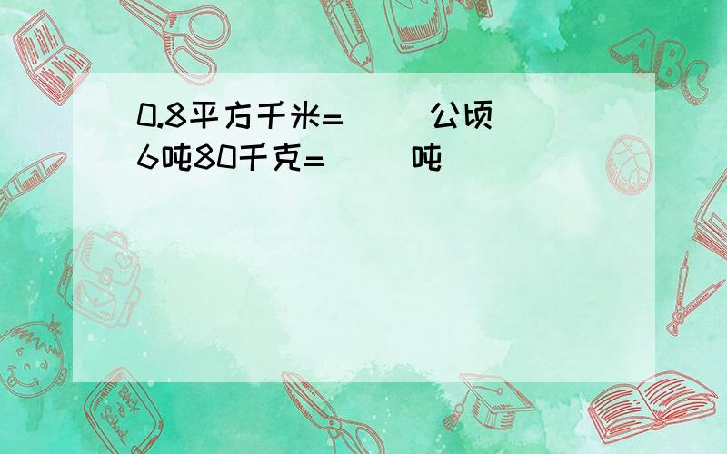 0.8平方千米=（ ）公顷 6吨80千克=（ ）吨