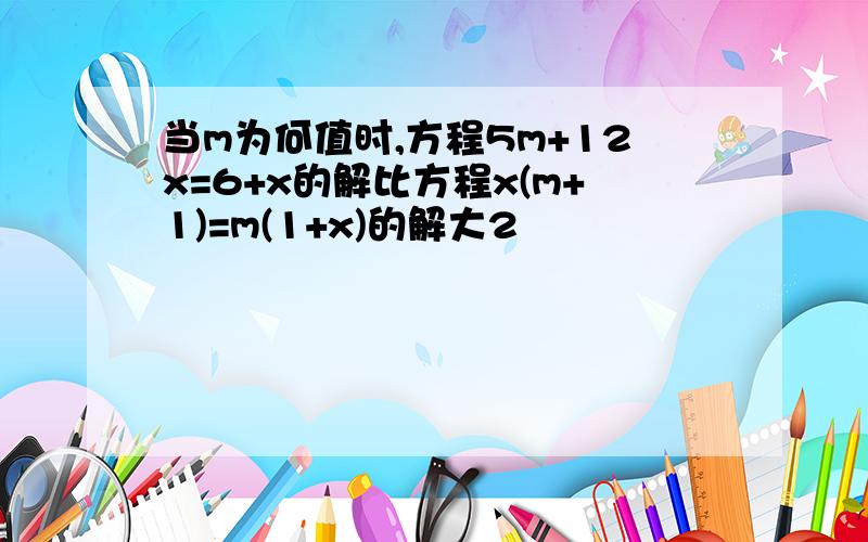 当m为何值时,方程5m+12x=6+x的解比方程x(m+1)=m(1+x)的解大2