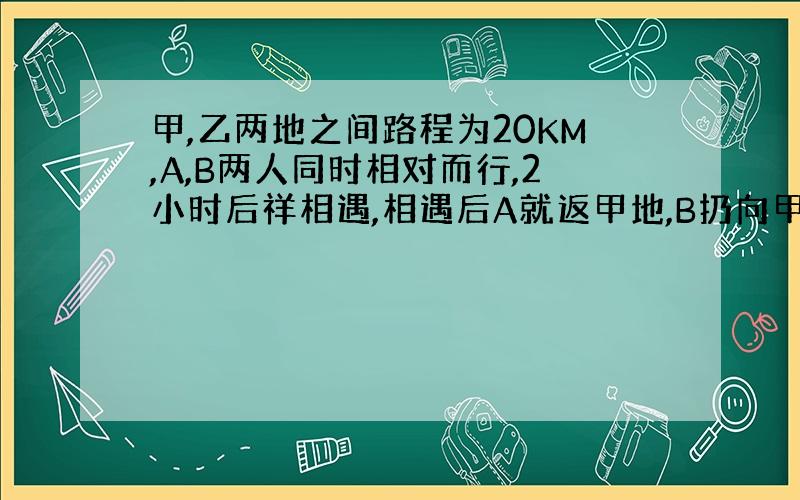 甲,乙两地之间路程为20KM,A,B两人同时相对而行,2小时后祥相遇,相遇后A就返甲地,B扔向甲地前进,A回到