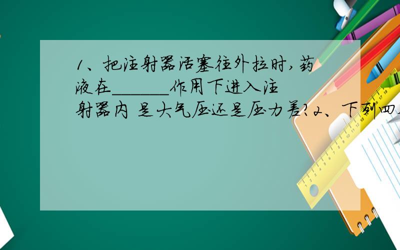 1、把注射器活塞往外拉时,药液在______作用下进入注射器内 是大气压还是压力差?2、下列四个事例中,不