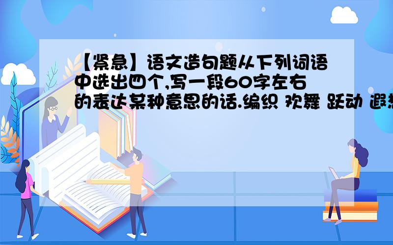 【紧急】语文造句题从下列词语中选出四个,写一段60字左右的表达某种意思的话.编织 欢舞 跃动 遐想 迷离 严峻 兴高采烈