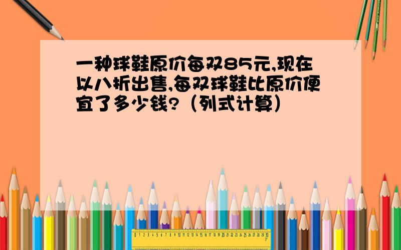 一种球鞋原价每双85元,现在以八折出售,每双球鞋比原价便宜了多少钱?（列式计算）