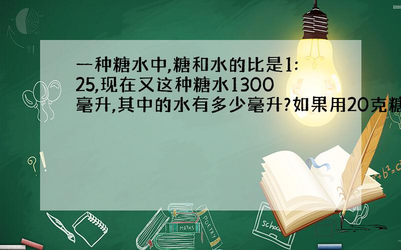 一种糖水中,糖和水的比是1:25,现在又这种糖水1300毫升,其中的水有多少毫升?如果用20克糖去配制这种糖水,可以配制