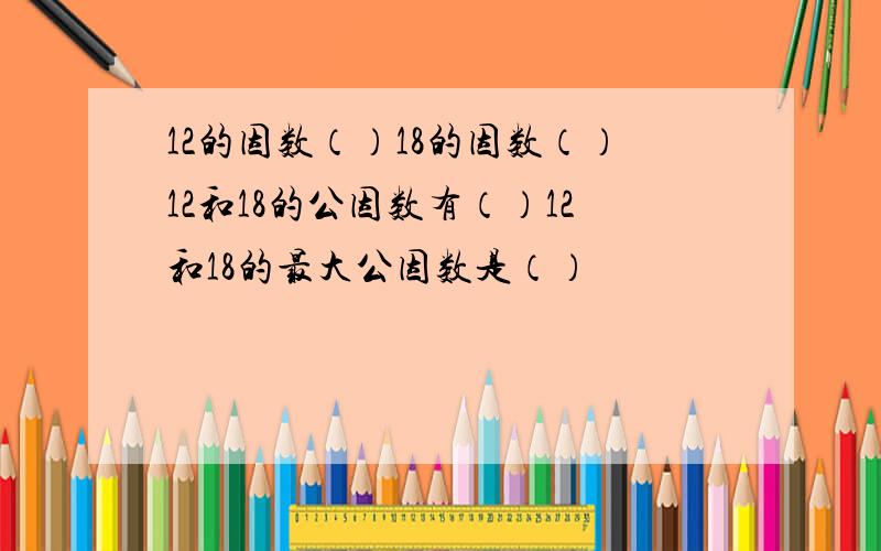 12的因数（）18的因数（）12和18的公因数有（）12和18的最大公因数是（）