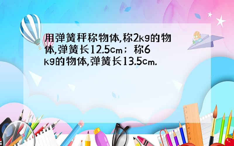 用弹簧秤称物体,称2kg的物体,弹簧长12.5cm；称6kg的物体,弹簧长13.5cm.