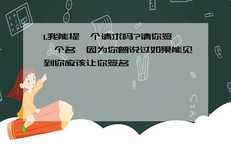 1.我能提一个请求吗?请你签一个名,因为你曾说过如果能见到你应该让你签名