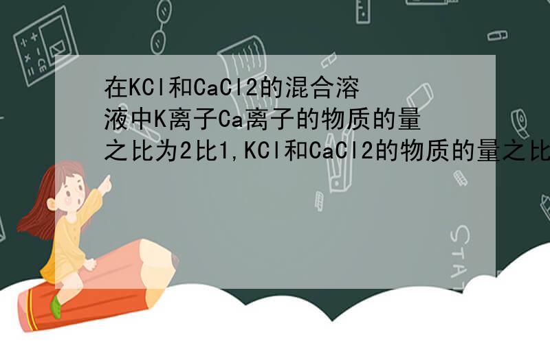 在KCl和CaCl2的混合溶液中K离子Ca离子的物质的量之比为2比1,KCl和CaCl2的物质的量之比为?质量之比为?