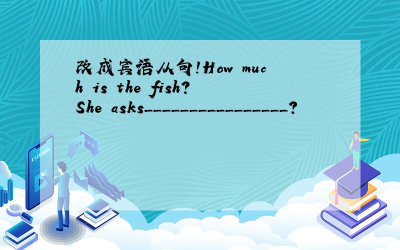 改成宾语从句!How much is the fish?She asks________________?