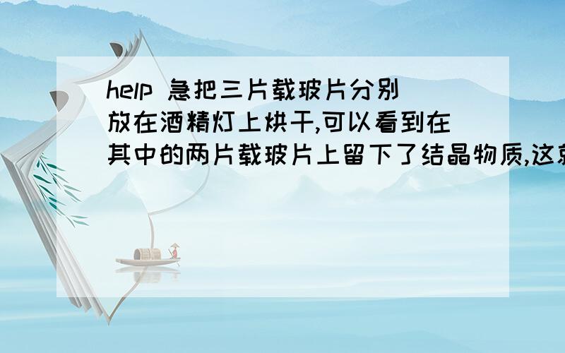 help 急把三片载玻片分别放在酒精灯上烘干,可以看到在其中的两片载玻片上留下了结晶物质,这就是无机盐.假设试管A中是蒸