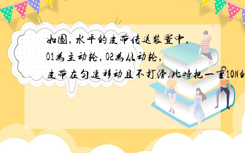 如图，水平的皮带传送装置中，O1为主动轮，O2为从动轮，皮带在匀速移动且不打滑．此时把一重10N的物体由静止放在皮带上的