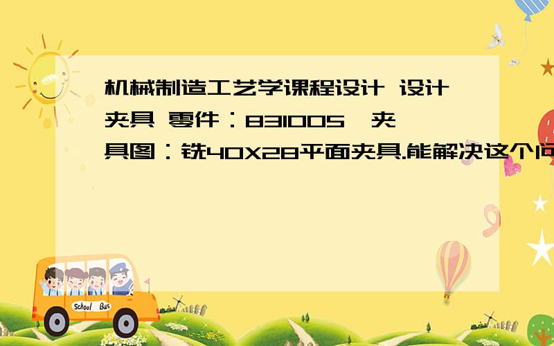 机械制造工艺学课程设计 设计夹具 零件：831005,夹具图：铣40X28平面夹具.能解决这个问题的给个价!