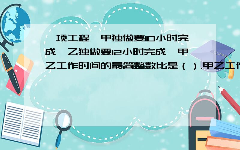 一项工程,甲独做要10小时完成,乙独做要12小时完成,甲乙工作时间的最简整数比是（）.甲乙工作效率最简整数比是（）.