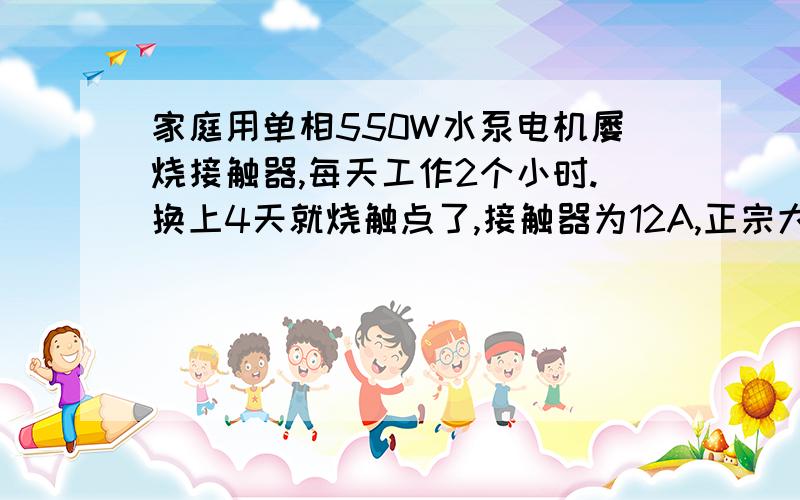 家庭用单相550W水泵电机屡烧接触器,每天工作2个小时.换上4天就烧触点了,接触器为12A,正宗大牌子接触器