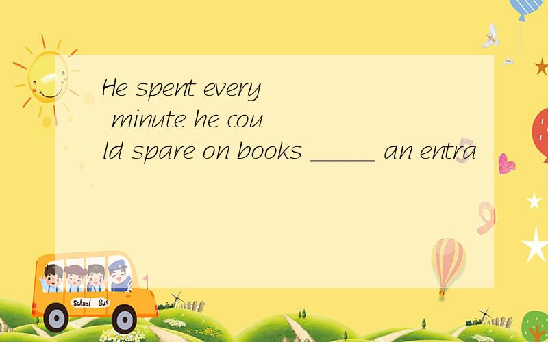 He spent every minute he could spare on books _____ an entra