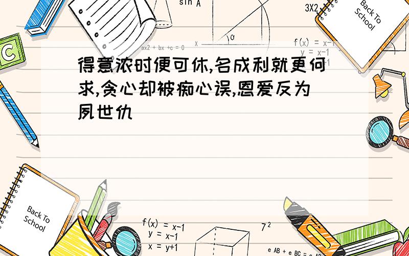 得意浓时便可休,名成利就更何求,贪心却被痴心误,恩爱反为夙世仇