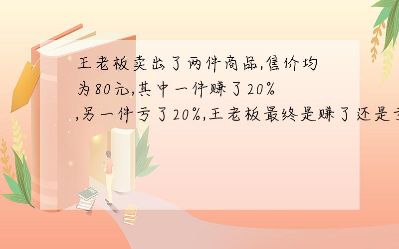 王老板卖出了两件商品,售价均为80元,其中一件赚了20%,另一件亏了20%,王老板最终是赚了还是亏了?