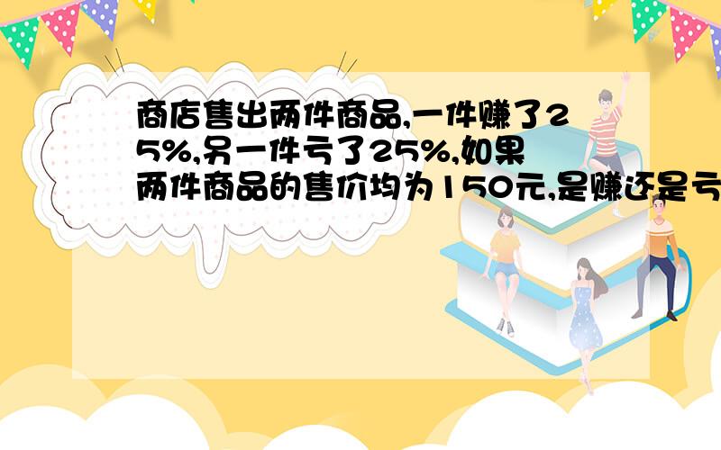 商店售出两件商品,一件赚了25%,另一件亏了25%,如果两件商品的售价均为150元,是赚还是亏?算式说明.