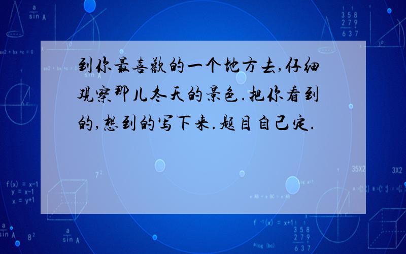 到你最喜欢的一个地方去,仔细观察那儿冬天的景色.把你看到的,想到的写下来.题目自己定.