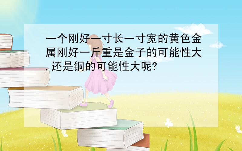 一个刚好一寸长一寸宽的黄色金属刚好一斤重是金子的可能性大,还是铜的可能性大呢?