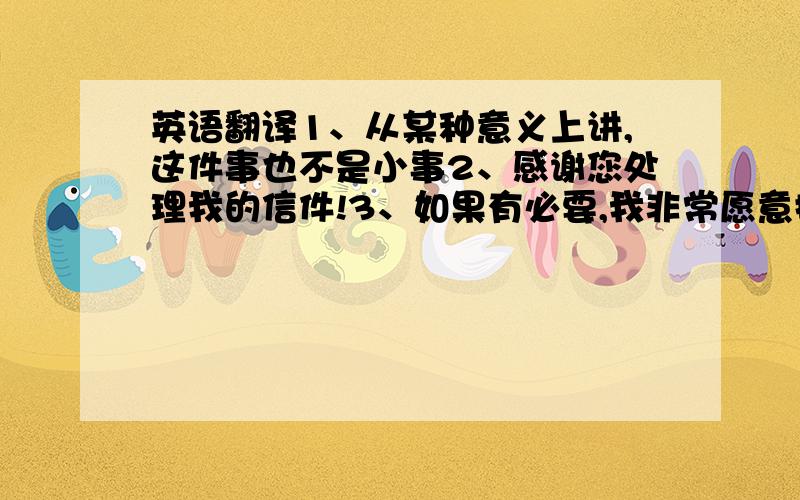 英语翻译1、从某种意义上讲,这件事也不是小事2、感谢您处理我的信件!3、如果有必要,我非常愿意提供相关证据和记录!4、我